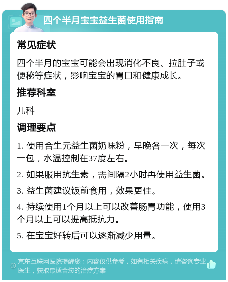 四个半月宝宝益生菌使用指南 常见症状 四个半月的宝宝可能会出现消化不良、拉肚子或便秘等症状，影响宝宝的胃口和健康成长。 推荐科室 儿科 调理要点 1. 使用合生元益生菌奶味粉，早晚各一次，每次一包，水温控制在37度左右。 2. 如果服用抗生素，需间隔2小时再使用益生菌。 3. 益生菌建议饭前食用，效果更佳。 4. 持续使用1个月以上可以改善肠胃功能，使用3个月以上可以提高抵抗力。 5. 在宝宝好转后可以逐渐减少用量。