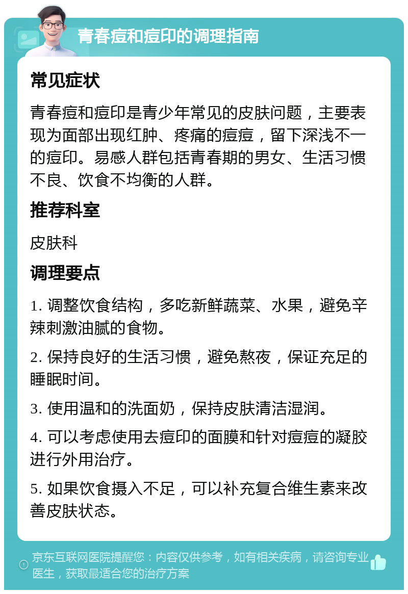 青春痘和痘印的调理指南 常见症状 青春痘和痘印是青少年常见的皮肤问题，主要表现为面部出现红肿、疼痛的痘痘，留下深浅不一的痘印。易感人群包括青春期的男女、生活习惯不良、饮食不均衡的人群。 推荐科室 皮肤科 调理要点 1. 调整饮食结构，多吃新鲜蔬菜、水果，避免辛辣刺激油腻的食物。 2. 保持良好的生活习惯，避免熬夜，保证充足的睡眠时间。 3. 使用温和的洗面奶，保持皮肤清洁湿润。 4. 可以考虑使用去痘印的面膜和针对痘痘的凝胶进行外用治疗。 5. 如果饮食摄入不足，可以补充复合维生素来改善皮肤状态。