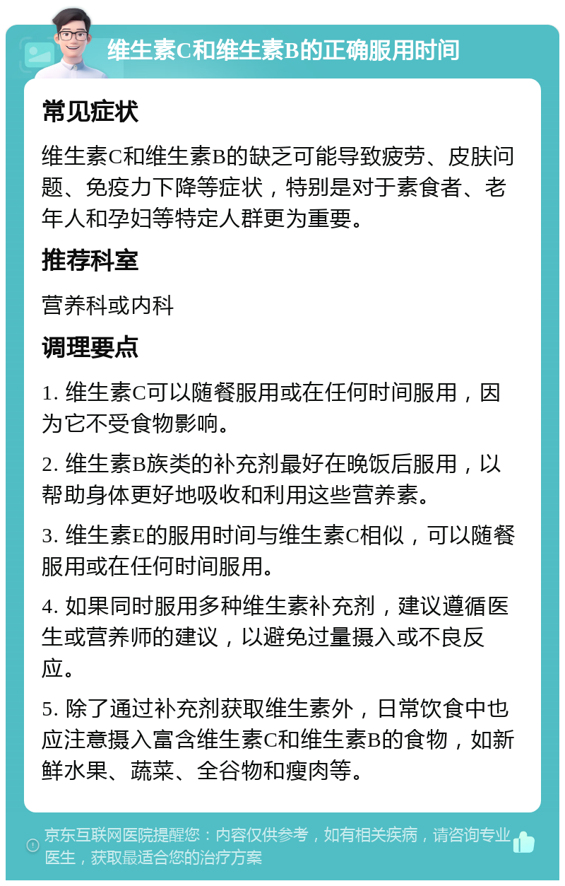 维生素C和维生素B的正确服用时间 常见症状 维生素C和维生素B的缺乏可能导致疲劳、皮肤问题、免疫力下降等症状，特别是对于素食者、老年人和孕妇等特定人群更为重要。 推荐科室 营养科或内科 调理要点 1. 维生素C可以随餐服用或在任何时间服用，因为它不受食物影响。 2. 维生素B族类的补充剂最好在晚饭后服用，以帮助身体更好地吸收和利用这些营养素。 3. 维生素E的服用时间与维生素C相似，可以随餐服用或在任何时间服用。 4. 如果同时服用多种维生素补充剂，建议遵循医生或营养师的建议，以避免过量摄入或不良反应。 5. 除了通过补充剂获取维生素外，日常饮食中也应注意摄入富含维生素C和维生素B的食物，如新鲜水果、蔬菜、全谷物和瘦肉等。