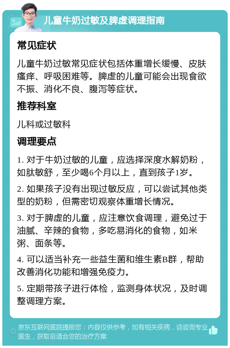 儿童牛奶过敏及脾虚调理指南 常见症状 儿童牛奶过敏常见症状包括体重增长缓慢、皮肤瘙痒、呼吸困难等。脾虚的儿童可能会出现食欲不振、消化不良、腹泻等症状。 推荐科室 儿科或过敏科 调理要点 1. 对于牛奶过敏的儿童，应选择深度水解奶粉，如肽敏舒，至少喝6个月以上，直到孩子1岁。 2. 如果孩子没有出现过敏反应，可以尝试其他类型的奶粉，但需密切观察体重增长情况。 3. 对于脾虚的儿童，应注意饮食调理，避免过于油腻、辛辣的食物，多吃易消化的食物，如米粥、面条等。 4. 可以适当补充一些益生菌和维生素B群，帮助改善消化功能和增强免疫力。 5. 定期带孩子进行体检，监测身体状况，及时调整调理方案。