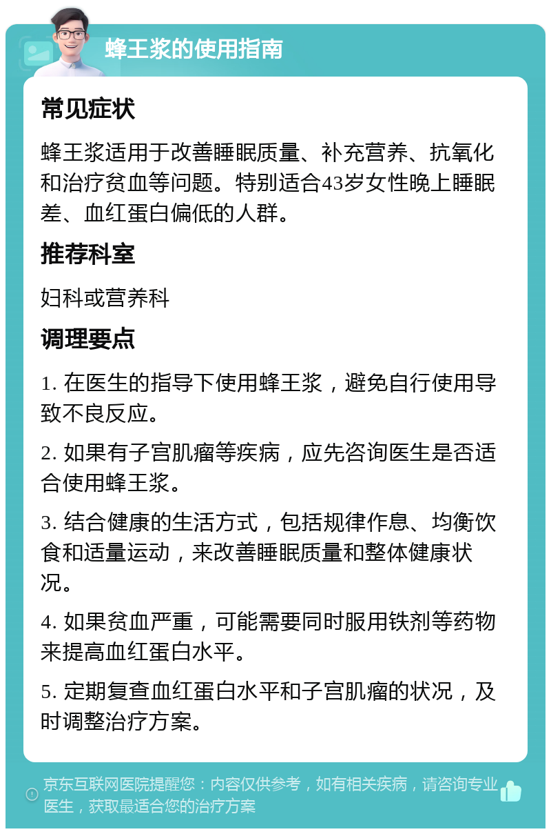 蜂王浆的使用指南 常见症状 蜂王浆适用于改善睡眠质量、补充营养、抗氧化和治疗贫血等问题。特别适合43岁女性晚上睡眠差、血红蛋白偏低的人群。 推荐科室 妇科或营养科 调理要点 1. 在医生的指导下使用蜂王浆，避免自行使用导致不良反应。 2. 如果有子宫肌瘤等疾病，应先咨询医生是否适合使用蜂王浆。 3. 结合健康的生活方式，包括规律作息、均衡饮食和适量运动，来改善睡眠质量和整体健康状况。 4. 如果贫血严重，可能需要同时服用铁剂等药物来提高血红蛋白水平。 5. 定期复查血红蛋白水平和子宫肌瘤的状况，及时调整治疗方案。