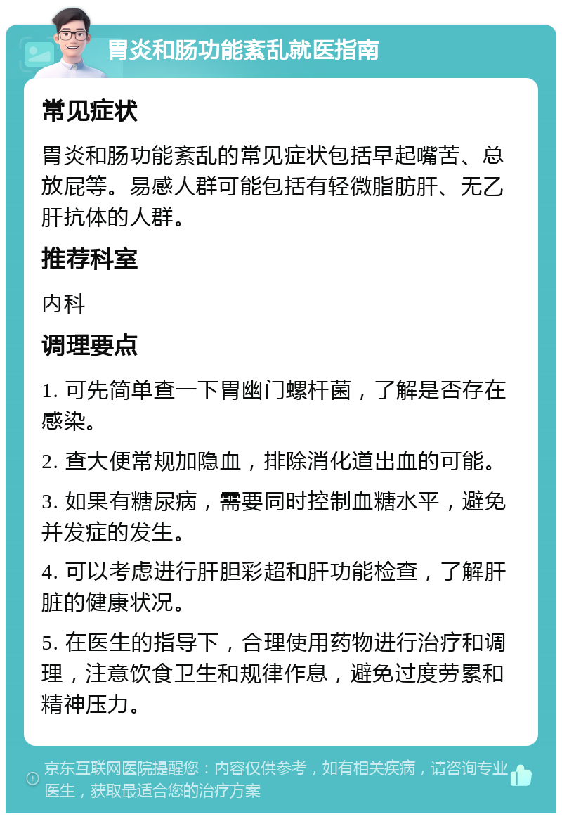 胃炎和肠功能紊乱就医指南 常见症状 胃炎和肠功能紊乱的常见症状包括早起嘴苦、总放屁等。易感人群可能包括有轻微脂肪肝、无乙肝抗体的人群。 推荐科室 内科 调理要点 1. 可先简单查一下胃幽门螺杆菌，了解是否存在感染。 2. 查大便常规加隐血，排除消化道出血的可能。 3. 如果有糖尿病，需要同时控制血糖水平，避免并发症的发生。 4. 可以考虑进行肝胆彩超和肝功能检查，了解肝脏的健康状况。 5. 在医生的指导下，合理使用药物进行治疗和调理，注意饮食卫生和规律作息，避免过度劳累和精神压力。