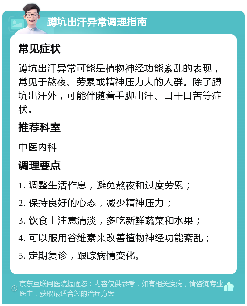 蹲坑出汗异常调理指南 常见症状 蹲坑出汗异常可能是植物神经功能紊乱的表现，常见于熬夜、劳累或精神压力大的人群。除了蹲坑出汗外，可能伴随着手脚出汗、口干口苦等症状。 推荐科室 中医内科 调理要点 1. 调整生活作息，避免熬夜和过度劳累； 2. 保持良好的心态，减少精神压力； 3. 饮食上注意清淡，多吃新鲜蔬菜和水果； 4. 可以服用谷维素来改善植物神经功能紊乱； 5. 定期复诊，跟踪病情变化。