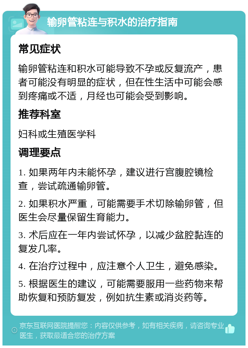 输卵管粘连与积水的治疗指南 常见症状 输卵管粘连和积水可能导致不孕或反复流产，患者可能没有明显的症状，但在性生活中可能会感到疼痛或不适，月经也可能会受到影响。 推荐科室 妇科或生殖医学科 调理要点 1. 如果两年内未能怀孕，建议进行宫腹腔镜检查，尝试疏通输卵管。 2. 如果积水严重，可能需要手术切除输卵管，但医生会尽量保留生育能力。 3. 术后应在一年内尝试怀孕，以减少盆腔黏连的复发几率。 4. 在治疗过程中，应注意个人卫生，避免感染。 5. 根据医生的建议，可能需要服用一些药物来帮助恢复和预防复发，例如抗生素或消炎药等。