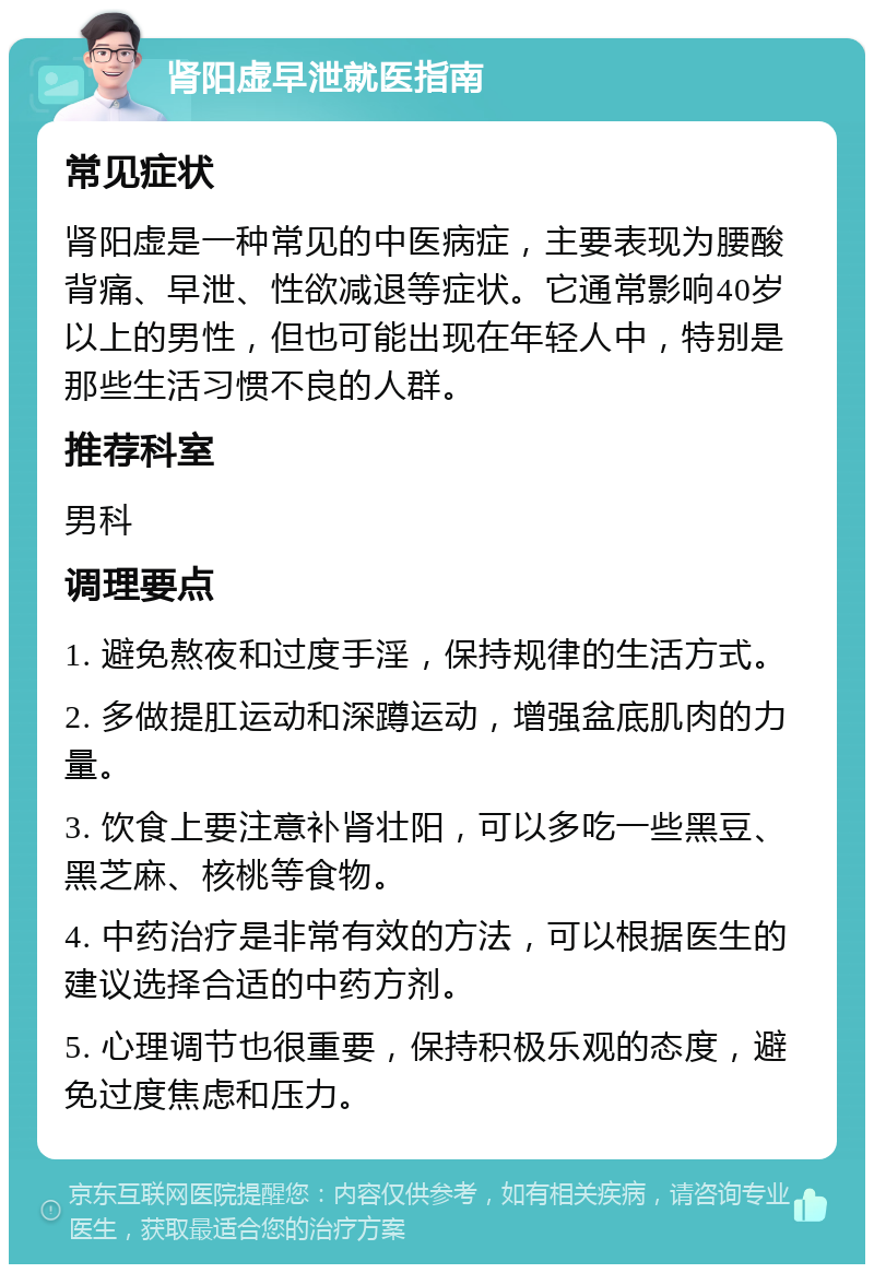 肾阳虚早泄就医指南 常见症状 肾阳虚是一种常见的中医病症，主要表现为腰酸背痛、早泄、性欲减退等症状。它通常影响40岁以上的男性，但也可能出现在年轻人中，特别是那些生活习惯不良的人群。 推荐科室 男科 调理要点 1. 避免熬夜和过度手淫，保持规律的生活方式。 2. 多做提肛运动和深蹲运动，增强盆底肌肉的力量。 3. 饮食上要注意补肾壮阳，可以多吃一些黑豆、黑芝麻、核桃等食物。 4. 中药治疗是非常有效的方法，可以根据医生的建议选择合适的中药方剂。 5. 心理调节也很重要，保持积极乐观的态度，避免过度焦虑和压力。