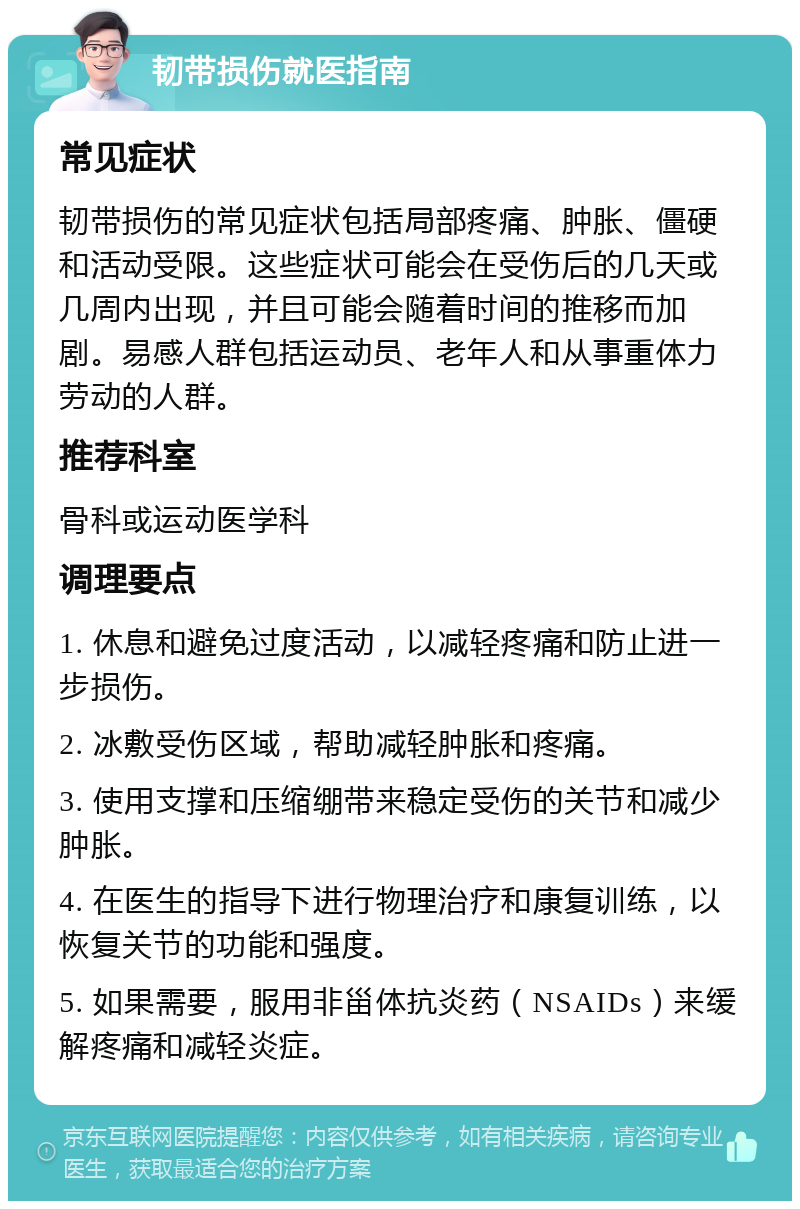 韧带损伤就医指南 常见症状 韧带损伤的常见症状包括局部疼痛、肿胀、僵硬和活动受限。这些症状可能会在受伤后的几天或几周内出现，并且可能会随着时间的推移而加剧。易感人群包括运动员、老年人和从事重体力劳动的人群。 推荐科室 骨科或运动医学科 调理要点 1. 休息和避免过度活动，以减轻疼痛和防止进一步损伤。 2. 冰敷受伤区域，帮助减轻肿胀和疼痛。 3. 使用支撑和压缩绷带来稳定受伤的关节和减少肿胀。 4. 在医生的指导下进行物理治疗和康复训练，以恢复关节的功能和强度。 5. 如果需要，服用非甾体抗炎药（NSAIDs）来缓解疼痛和减轻炎症。