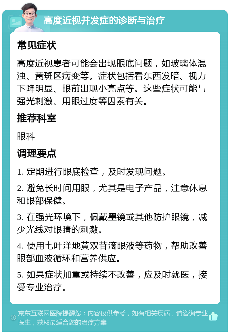 高度近视并发症的诊断与治疗 常见症状 高度近视患者可能会出现眼底问题，如玻璃体混浊、黄斑区病变等。症状包括看东西发暗、视力下降明显、眼前出现小亮点等。这些症状可能与强光刺激、用眼过度等因素有关。 推荐科室 眼科 调理要点 1. 定期进行眼底检查，及时发现问题。 2. 避免长时间用眼，尤其是电子产品，注意休息和眼部保健。 3. 在强光环境下，佩戴墨镜或其他防护眼镜，减少光线对眼睛的刺激。 4. 使用七叶洋地黄双苷滴眼液等药物，帮助改善眼部血液循环和营养供应。 5. 如果症状加重或持续不改善，应及时就医，接受专业治疗。