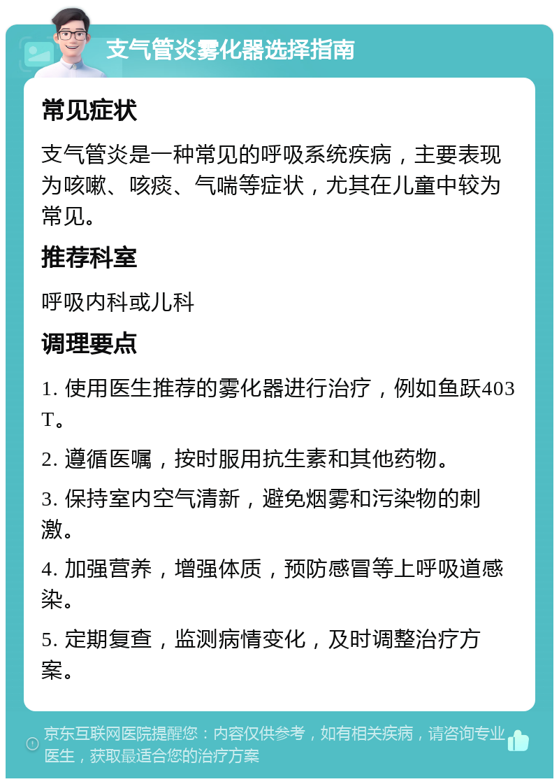 支气管炎雾化器选择指南 常见症状 支气管炎是一种常见的呼吸系统疾病，主要表现为咳嗽、咳痰、气喘等症状，尤其在儿童中较为常见。 推荐科室 呼吸内科或儿科 调理要点 1. 使用医生推荐的雾化器进行治疗，例如鱼跃403T。 2. 遵循医嘱，按时服用抗生素和其他药物。 3. 保持室内空气清新，避免烟雾和污染物的刺激。 4. 加强营养，增强体质，预防感冒等上呼吸道感染。 5. 定期复查，监测病情变化，及时调整治疗方案。