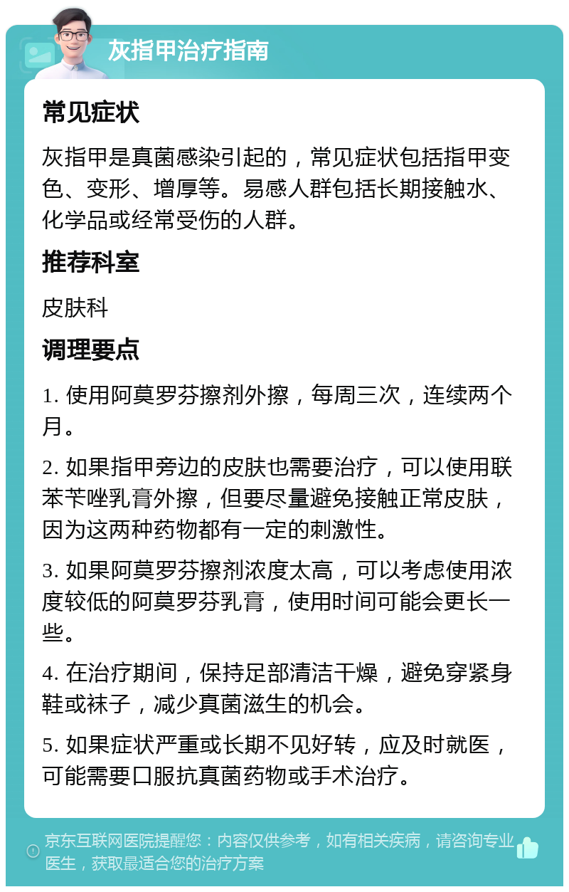 灰指甲治疗指南 常见症状 灰指甲是真菌感染引起的，常见症状包括指甲变色、变形、增厚等。易感人群包括长期接触水、化学品或经常受伤的人群。 推荐科室 皮肤科 调理要点 1. 使用阿莫罗芬擦剂外擦，每周三次，连续两个月。 2. 如果指甲旁边的皮肤也需要治疗，可以使用联苯苄唑乳膏外擦，但要尽量避免接触正常皮肤，因为这两种药物都有一定的刺激性。 3. 如果阿莫罗芬擦剂浓度太高，可以考虑使用浓度较低的阿莫罗芬乳膏，使用时间可能会更长一些。 4. 在治疗期间，保持足部清洁干燥，避免穿紧身鞋或袜子，减少真菌滋生的机会。 5. 如果症状严重或长期不见好转，应及时就医，可能需要口服抗真菌药物或手术治疗。