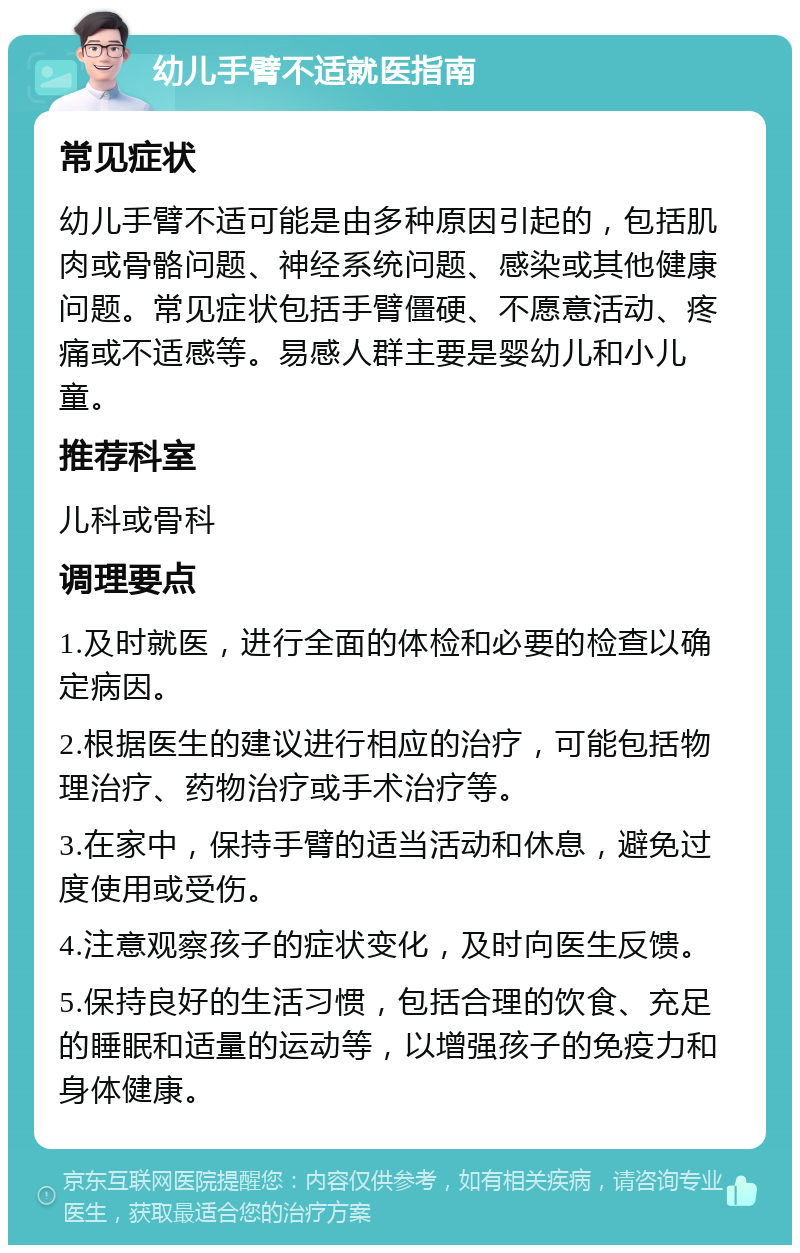 幼儿手臂不适就医指南 常见症状 幼儿手臂不适可能是由多种原因引起的，包括肌肉或骨骼问题、神经系统问题、感染或其他健康问题。常见症状包括手臂僵硬、不愿意活动、疼痛或不适感等。易感人群主要是婴幼儿和小儿童。 推荐科室 儿科或骨科 调理要点 1.及时就医，进行全面的体检和必要的检查以确定病因。 2.根据医生的建议进行相应的治疗，可能包括物理治疗、药物治疗或手术治疗等。 3.在家中，保持手臂的适当活动和休息，避免过度使用或受伤。 4.注意观察孩子的症状变化，及时向医生反馈。 5.保持良好的生活习惯，包括合理的饮食、充足的睡眠和适量的运动等，以增强孩子的免疫力和身体健康。