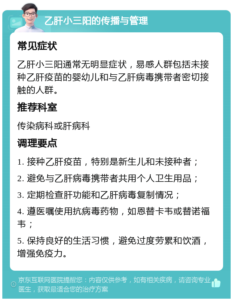 乙肝小三阳的传播与管理 常见症状 乙肝小三阳通常无明显症状，易感人群包括未接种乙肝疫苗的婴幼儿和与乙肝病毒携带者密切接触的人群。 推荐科室 传染病科或肝病科 调理要点 1. 接种乙肝疫苗，特别是新生儿和未接种者； 2. 避免与乙肝病毒携带者共用个人卫生用品； 3. 定期检查肝功能和乙肝病毒复制情况； 4. 遵医嘱使用抗病毒药物，如恩替卡韦或替诺福韦； 5. 保持良好的生活习惯，避免过度劳累和饮酒，增强免疫力。