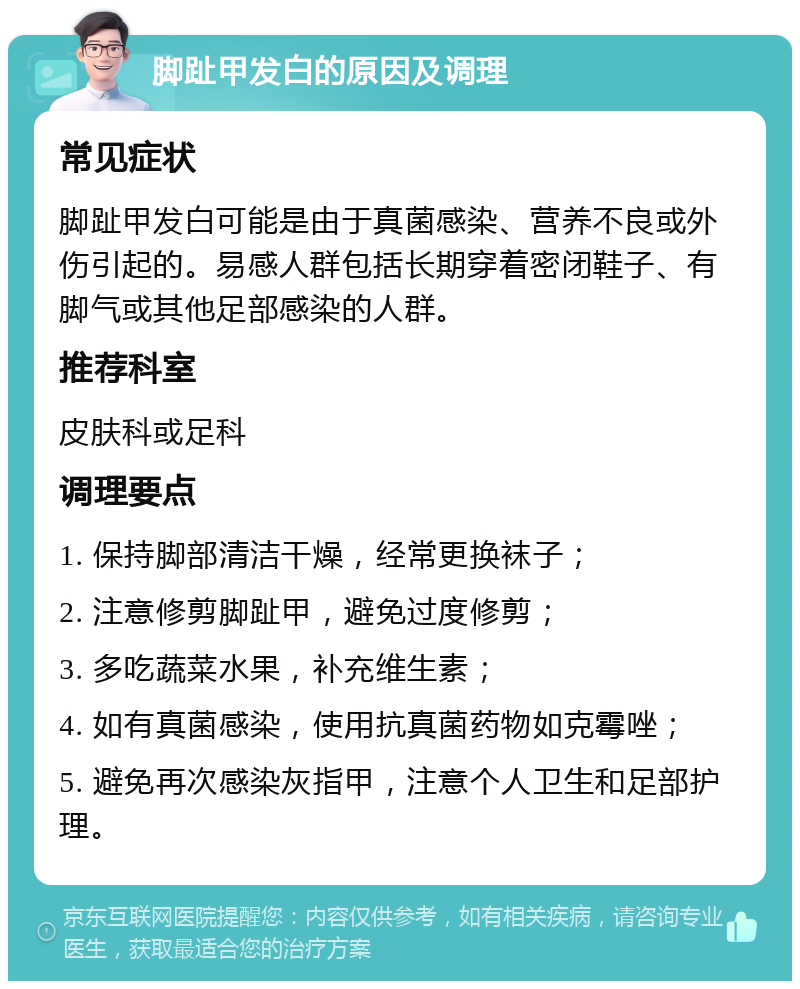 脚趾甲发白的原因及调理 常见症状 脚趾甲发白可能是由于真菌感染、营养不良或外伤引起的。易感人群包括长期穿着密闭鞋子、有脚气或其他足部感染的人群。 推荐科室 皮肤科或足科 调理要点 1. 保持脚部清洁干燥，经常更换袜子； 2. 注意修剪脚趾甲，避免过度修剪； 3. 多吃蔬菜水果，补充维生素； 4. 如有真菌感染，使用抗真菌药物如克霉唑； 5. 避免再次感染灰指甲，注意个人卫生和足部护理。