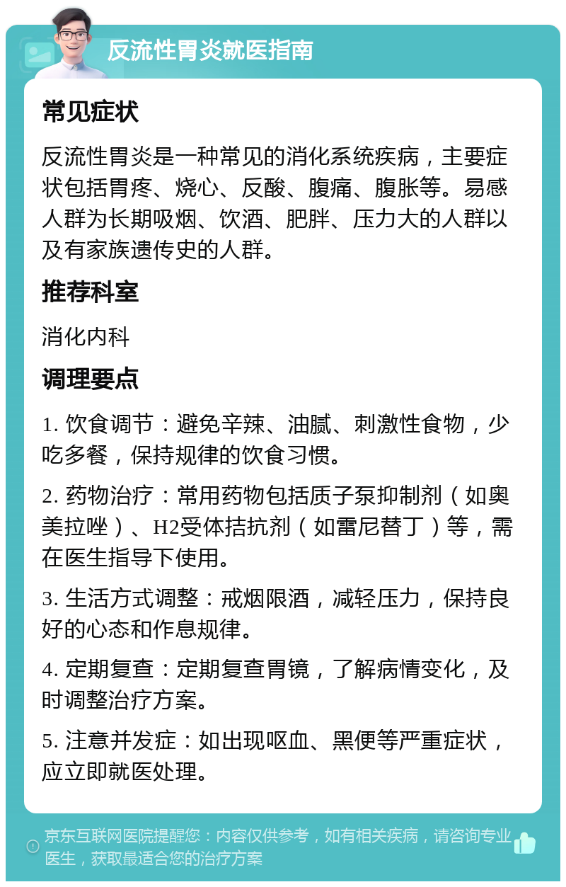 反流性胃炎就医指南 常见症状 反流性胃炎是一种常见的消化系统疾病，主要症状包括胃疼、烧心、反酸、腹痛、腹胀等。易感人群为长期吸烟、饮酒、肥胖、压力大的人群以及有家族遗传史的人群。 推荐科室 消化内科 调理要点 1. 饮食调节：避免辛辣、油腻、刺激性食物，少吃多餐，保持规律的饮食习惯。 2. 药物治疗：常用药物包括质子泵抑制剂（如奥美拉唑）、H2受体拮抗剂（如雷尼替丁）等，需在医生指导下使用。 3. 生活方式调整：戒烟限酒，减轻压力，保持良好的心态和作息规律。 4. 定期复查：定期复查胃镜，了解病情变化，及时调整治疗方案。 5. 注意并发症：如出现呕血、黑便等严重症状，应立即就医处理。