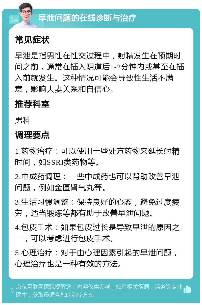 早泄问题的在线诊断与治疗 常见症状 早泄是指男性在性交过程中，射精发生在预期时间之前，通常在插入阴道后1-2分钟内或甚至在插入前就发生。这种情况可能会导致性生活不满意，影响夫妻关系和自信心。 推荐科室 男科 调理要点 1.药物治疗：可以使用一些处方药物来延长射精时间，如SSRI类药物等。 2.中成药调理：一些中成药也可以帮助改善早泄问题，例如金匮肾气丸等。 3.生活习惯调整：保持良好的心态，避免过度疲劳，适当锻炼等都有助于改善早泄问题。 4.包皮手术：如果包皮过长是导致早泄的原因之一，可以考虑进行包皮手术。 5.心理治疗：对于由心理因素引起的早泄问题，心理治疗也是一种有效的方法。