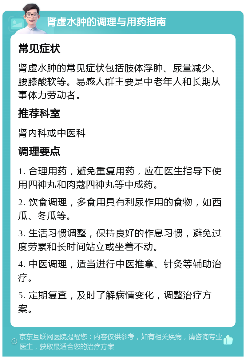 肾虚水肿的调理与用药指南 常见症状 肾虚水肿的常见症状包括肢体浮肿、尿量减少、腰膝酸软等。易感人群主要是中老年人和长期从事体力劳动者。 推荐科室 肾内科或中医科 调理要点 1. 合理用药，避免重复用药，应在医生指导下使用四神丸和肉蔻四神丸等中成药。 2. 饮食调理，多食用具有利尿作用的食物，如西瓜、冬瓜等。 3. 生活习惯调整，保持良好的作息习惯，避免过度劳累和长时间站立或坐着不动。 4. 中医调理，适当进行中医推拿、针灸等辅助治疗。 5. 定期复查，及时了解病情变化，调整治疗方案。