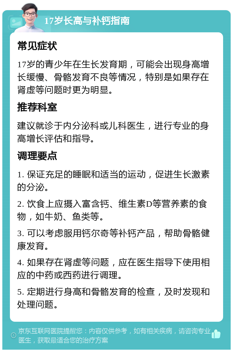 17岁长高与补钙指南 常见症状 17岁的青少年在生长发育期，可能会出现身高增长缓慢、骨骼发育不良等情况，特别是如果存在肾虚等问题时更为明显。 推荐科室 建议就诊于内分泌科或儿科医生，进行专业的身高增长评估和指导。 调理要点 1. 保证充足的睡眠和适当的运动，促进生长激素的分泌。 2. 饮食上应摄入富含钙、维生素D等营养素的食物，如牛奶、鱼类等。 3. 可以考虑服用钙尔奇等补钙产品，帮助骨骼健康发育。 4. 如果存在肾虚等问题，应在医生指导下使用相应的中药或西药进行调理。 5. 定期进行身高和骨骼发育的检查，及时发现和处理问题。