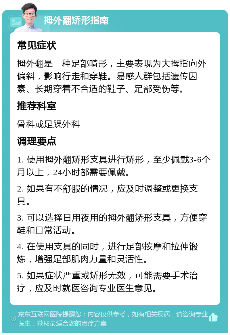 拇外翻矫形指南 常见症状 拇外翻是一种足部畸形，主要表现为大拇指向外偏斜，影响行走和穿鞋。易感人群包括遗传因素、长期穿着不合适的鞋子、足部受伤等。 推荐科室 骨科或足踝外科 调理要点 1. 使用拇外翻矫形支具进行矫形，至少佩戴3-6个月以上，24小时都需要佩戴。 2. 如果有不舒服的情况，应及时调整或更换支具。 3. 可以选择日用夜用的拇外翻矫形支具，方便穿鞋和日常活动。 4. 在使用支具的同时，进行足部按摩和拉伸锻炼，增强足部肌肉力量和灵活性。 5. 如果症状严重或矫形无效，可能需要手术治疗，应及时就医咨询专业医生意见。