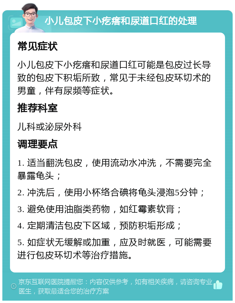 小儿包皮下小疙瘩和尿道口红的处理 常见症状 小儿包皮下小疙瘩和尿道口红可能是包皮过长导致的包皮下积垢所致，常见于未经包皮环切术的男童，伴有尿频等症状。 推荐科室 儿科或泌尿外科 调理要点 1. 适当翻洗包皮，使用流动水冲洗，不需要完全暴露龟头； 2. 冲洗后，使用小杯络合碘将龟头浸泡5分钟； 3. 避免使用油脂类药物，如红霉素软膏； 4. 定期清洁包皮下区域，预防积垢形成； 5. 如症状无缓解或加重，应及时就医，可能需要进行包皮环切术等治疗措施。