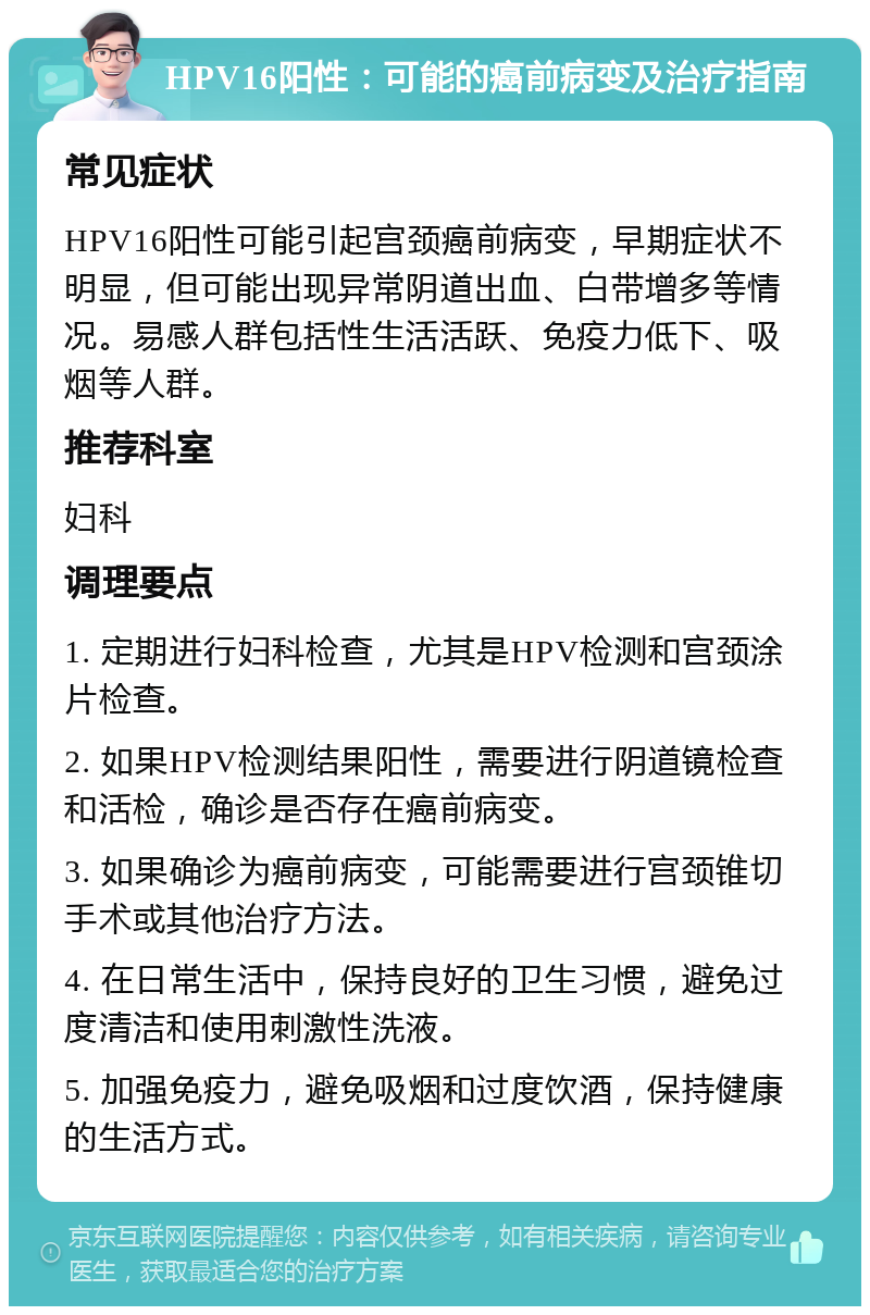 HPV16阳性：可能的癌前病变及治疗指南 常见症状 HPV16阳性可能引起宫颈癌前病变，早期症状不明显，但可能出现异常阴道出血、白带增多等情况。易感人群包括性生活活跃、免疫力低下、吸烟等人群。 推荐科室 妇科 调理要点 1. 定期进行妇科检查，尤其是HPV检测和宫颈涂片检查。 2. 如果HPV检测结果阳性，需要进行阴道镜检查和活检，确诊是否存在癌前病变。 3. 如果确诊为癌前病变，可能需要进行宫颈锥切手术或其他治疗方法。 4. 在日常生活中，保持良好的卫生习惯，避免过度清洁和使用刺激性洗液。 5. 加强免疫力，避免吸烟和过度饮酒，保持健康的生活方式。