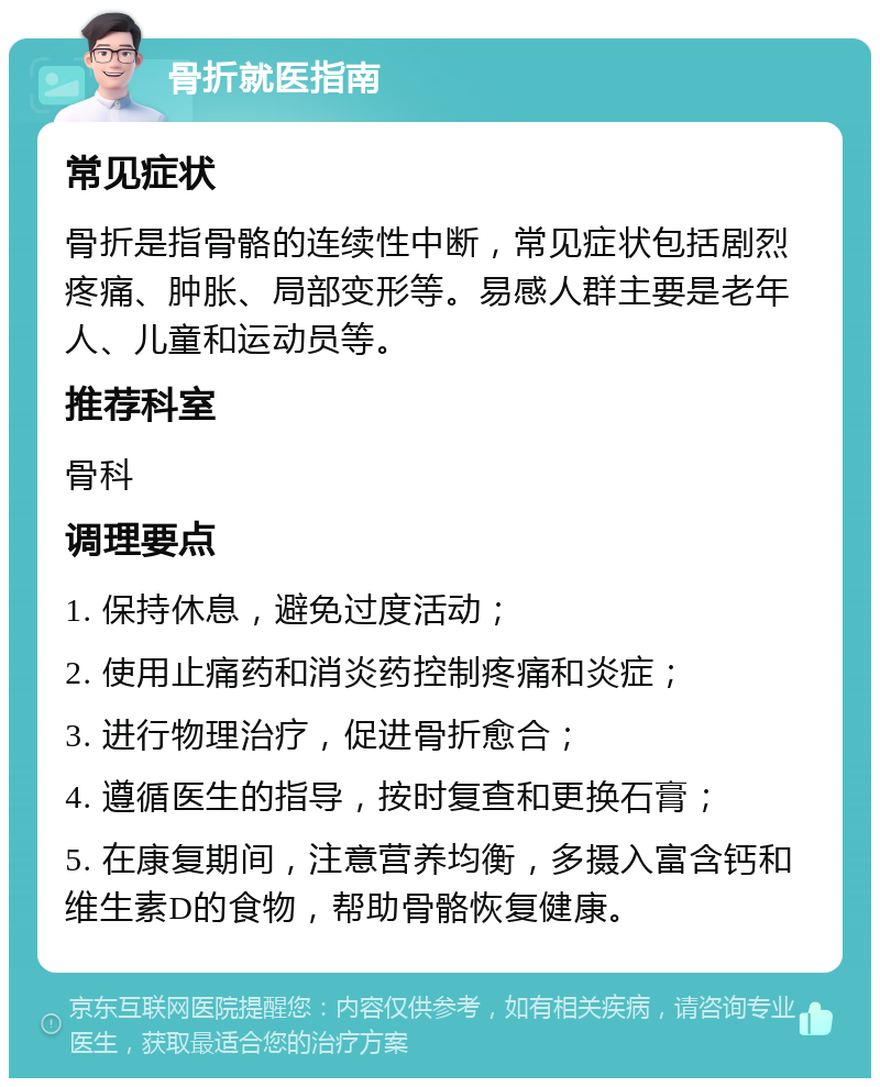 骨折就医指南 常见症状 骨折是指骨骼的连续性中断，常见症状包括剧烈疼痛、肿胀、局部变形等。易感人群主要是老年人、儿童和运动员等。 推荐科室 骨科 调理要点 1. 保持休息，避免过度活动； 2. 使用止痛药和消炎药控制疼痛和炎症； 3. 进行物理治疗，促进骨折愈合； 4. 遵循医生的指导，按时复查和更换石膏； 5. 在康复期间，注意营养均衡，多摄入富含钙和维生素D的食物，帮助骨骼恢复健康。