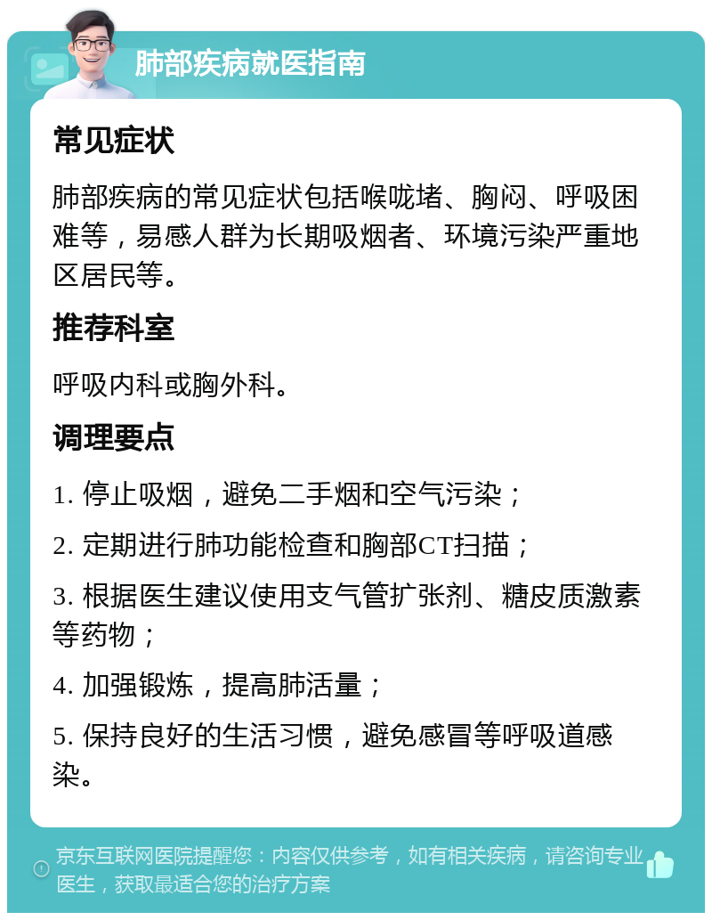 肺部疾病就医指南 常见症状 肺部疾病的常见症状包括喉咙堵、胸闷、呼吸困难等，易感人群为长期吸烟者、环境污染严重地区居民等。 推荐科室 呼吸内科或胸外科。 调理要点 1. 停止吸烟，避免二手烟和空气污染； 2. 定期进行肺功能检查和胸部CT扫描； 3. 根据医生建议使用支气管扩张剂、糖皮质激素等药物； 4. 加强锻炼，提高肺活量； 5. 保持良好的生活习惯，避免感冒等呼吸道感染。