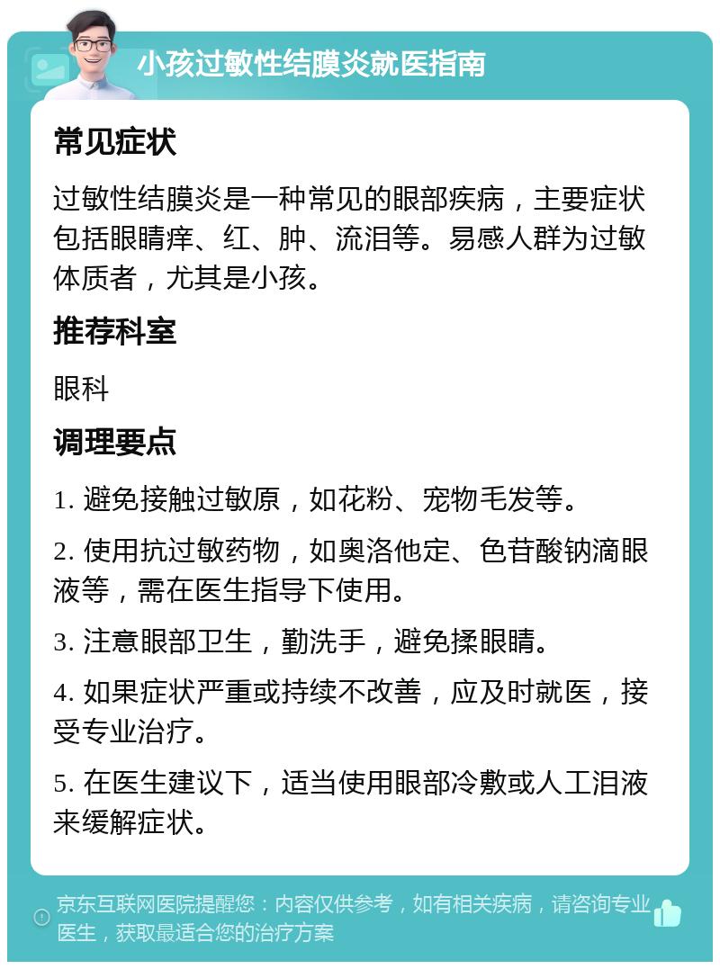 小孩过敏性结膜炎就医指南 常见症状 过敏性结膜炎是一种常见的眼部疾病，主要症状包括眼睛痒、红、肿、流泪等。易感人群为过敏体质者，尤其是小孩。 推荐科室 眼科 调理要点 1. 避免接触过敏原，如花粉、宠物毛发等。 2. 使用抗过敏药物，如奥洛他定、色苷酸钠滴眼液等，需在医生指导下使用。 3. 注意眼部卫生，勤洗手，避免揉眼睛。 4. 如果症状严重或持续不改善，应及时就医，接受专业治疗。 5. 在医生建议下，适当使用眼部冷敷或人工泪液来缓解症状。