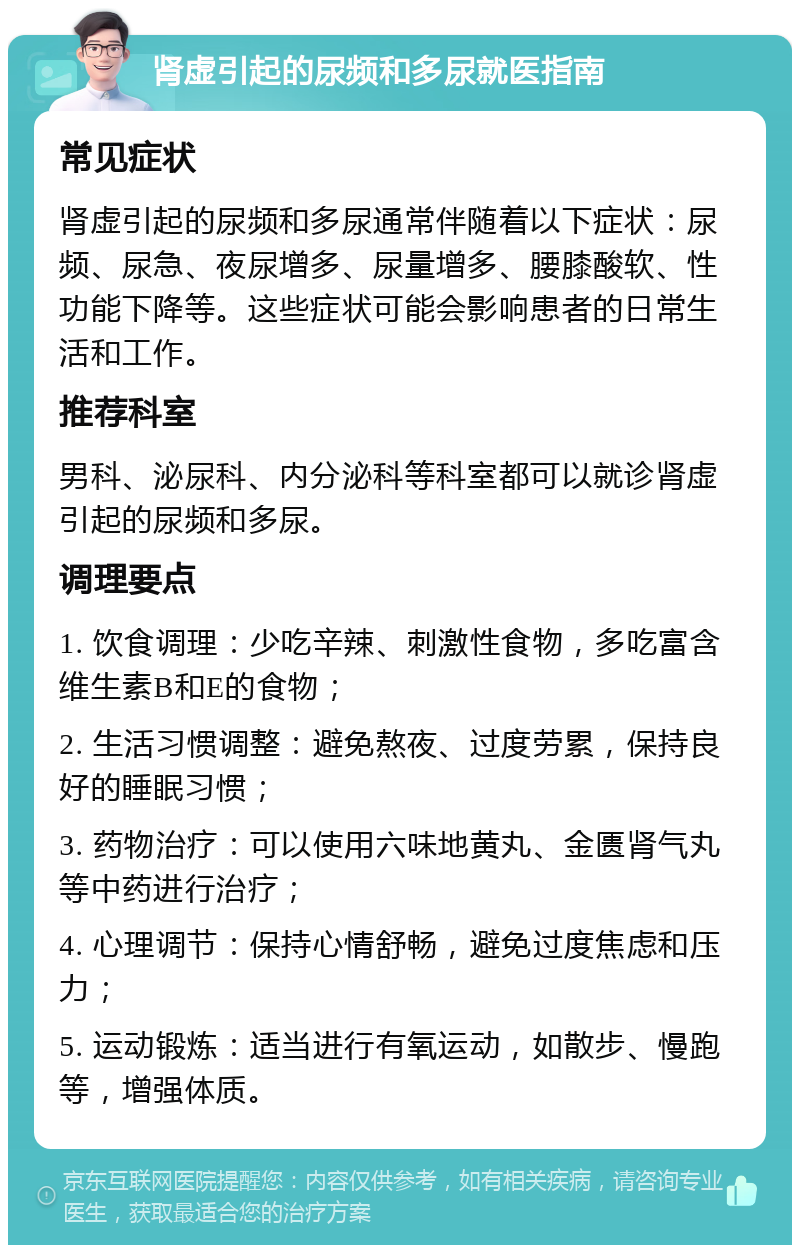 肾虚引起的尿频和多尿就医指南 常见症状 肾虚引起的尿频和多尿通常伴随着以下症状：尿频、尿急、夜尿增多、尿量增多、腰膝酸软、性功能下降等。这些症状可能会影响患者的日常生活和工作。 推荐科室 男科、泌尿科、内分泌科等科室都可以就诊肾虚引起的尿频和多尿。 调理要点 1. 饮食调理：少吃辛辣、刺激性食物，多吃富含维生素B和E的食物； 2. 生活习惯调整：避免熬夜、过度劳累，保持良好的睡眠习惯； 3. 药物治疗：可以使用六味地黄丸、金匮肾气丸等中药进行治疗； 4. 心理调节：保持心情舒畅，避免过度焦虑和压力； 5. 运动锻炼：适当进行有氧运动，如散步、慢跑等，增强体质。