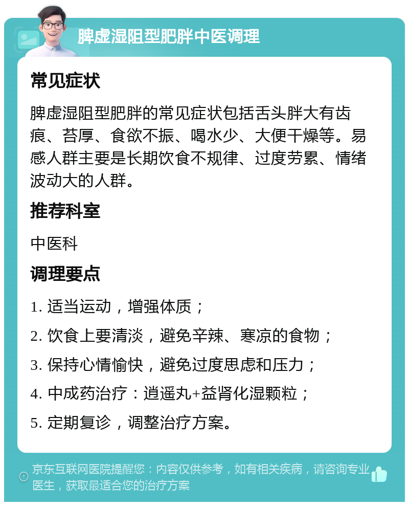 脾虚湿阻型肥胖中医调理 常见症状 脾虚湿阻型肥胖的常见症状包括舌头胖大有齿痕、苔厚、食欲不振、喝水少、大便干燥等。易感人群主要是长期饮食不规律、过度劳累、情绪波动大的人群。 推荐科室 中医科 调理要点 1. 适当运动，增强体质； 2. 饮食上要清淡，避免辛辣、寒凉的食物； 3. 保持心情愉快，避免过度思虑和压力； 4. 中成药治疗：逍遥丸+益肾化湿颗粒； 5. 定期复诊，调整治疗方案。