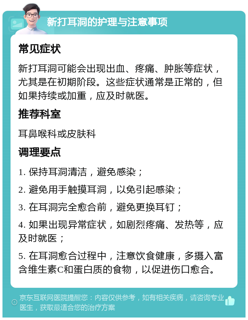 新打耳洞的护理与注意事项 常见症状 新打耳洞可能会出现出血、疼痛、肿胀等症状，尤其是在初期阶段。这些症状通常是正常的，但如果持续或加重，应及时就医。 推荐科室 耳鼻喉科或皮肤科 调理要点 1. 保持耳洞清洁，避免感染； 2. 避免用手触摸耳洞，以免引起感染； 3. 在耳洞完全愈合前，避免更换耳钉； 4. 如果出现异常症状，如剧烈疼痛、发热等，应及时就医； 5. 在耳洞愈合过程中，注意饮食健康，多摄入富含维生素C和蛋白质的食物，以促进伤口愈合。