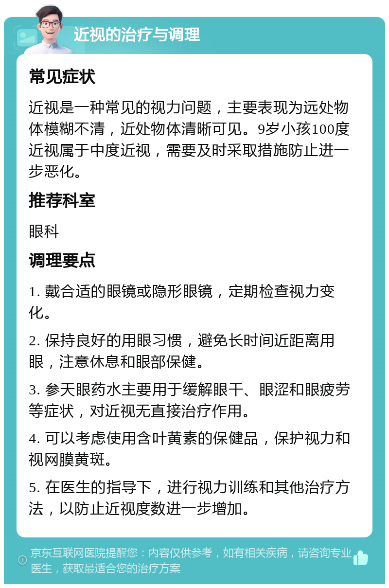 近视的治疗与调理 常见症状 近视是一种常见的视力问题，主要表现为远处物体模糊不清，近处物体清晰可见。9岁小孩100度近视属于中度近视，需要及时采取措施防止进一步恶化。 推荐科室 眼科 调理要点 1. 戴合适的眼镜或隐形眼镜，定期检查视力变化。 2. 保持良好的用眼习惯，避免长时间近距离用眼，注意休息和眼部保健。 3. 参天眼药水主要用于缓解眼干、眼涩和眼疲劳等症状，对近视无直接治疗作用。 4. 可以考虑使用含叶黄素的保健品，保护视力和视网膜黄斑。 5. 在医生的指导下，进行视力训练和其他治疗方法，以防止近视度数进一步增加。