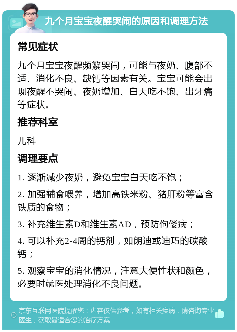 九个月宝宝夜醒哭闹的原因和调理方法 常见症状 九个月宝宝夜醒频繁哭闹，可能与夜奶、腹部不适、消化不良、缺钙等因素有关。宝宝可能会出现夜醒不哭闹、夜奶增加、白天吃不饱、出牙痛等症状。 推荐科室 儿科 调理要点 1. 逐渐减少夜奶，避免宝宝白天吃不饱； 2. 加强辅食喂养，增加高铁米粉、猪肝粉等富含铁质的食物； 3. 补充维生素D和维生素AD，预防佝偻病； 4. 可以补充2-4周的钙剂，如朗迪或迪巧的碳酸钙； 5. 观察宝宝的消化情况，注意大便性状和颜色，必要时就医处理消化不良问题。