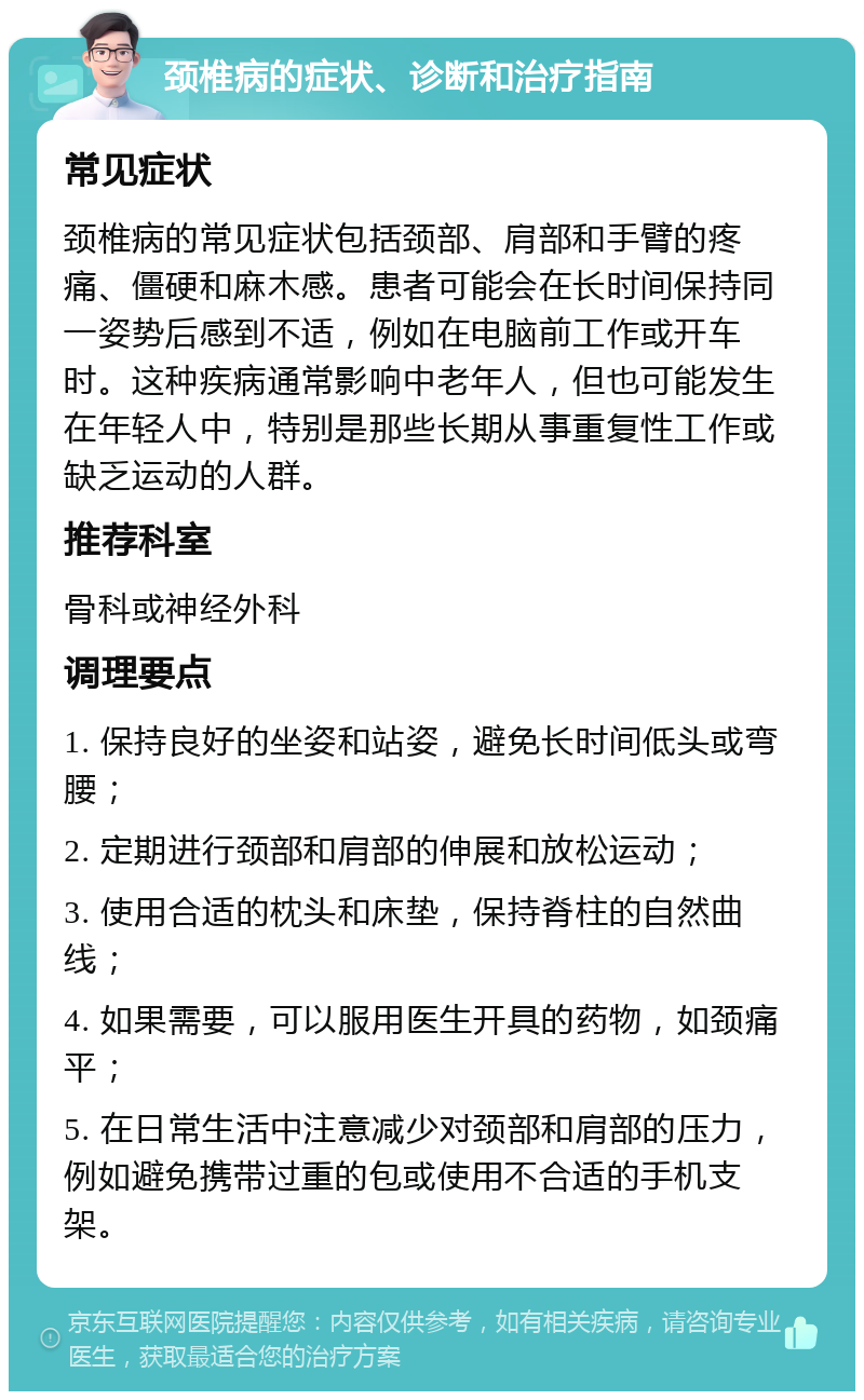 颈椎病的症状、诊断和治疗指南 常见症状 颈椎病的常见症状包括颈部、肩部和手臂的疼痛、僵硬和麻木感。患者可能会在长时间保持同一姿势后感到不适，例如在电脑前工作或开车时。这种疾病通常影响中老年人，但也可能发生在年轻人中，特别是那些长期从事重复性工作或缺乏运动的人群。 推荐科室 骨科或神经外科 调理要点 1. 保持良好的坐姿和站姿，避免长时间低头或弯腰； 2. 定期进行颈部和肩部的伸展和放松运动； 3. 使用合适的枕头和床垫，保持脊柱的自然曲线； 4. 如果需要，可以服用医生开具的药物，如颈痛平； 5. 在日常生活中注意减少对颈部和肩部的压力，例如避免携带过重的包或使用不合适的手机支架。