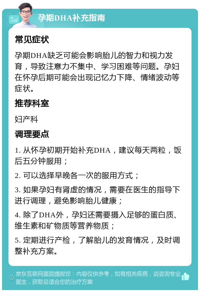 孕期DHA补充指南 常见症状 孕期DHA缺乏可能会影响胎儿的智力和视力发育，导致注意力不集中、学习困难等问题。孕妇在怀孕后期可能会出现记忆力下降、情绪波动等症状。 推荐科室 妇产科 调理要点 1. 从怀孕初期开始补充DHA，建议每天两粒，饭后五分钟服用； 2. 可以选择早晚各一次的服用方式； 3. 如果孕妇有肾虚的情况，需要在医生的指导下进行调理，避免影响胎儿健康； 4. 除了DHA外，孕妇还需要摄入足够的蛋白质、维生素和矿物质等营养物质； 5. 定期进行产检，了解胎儿的发育情况，及时调整补充方案。