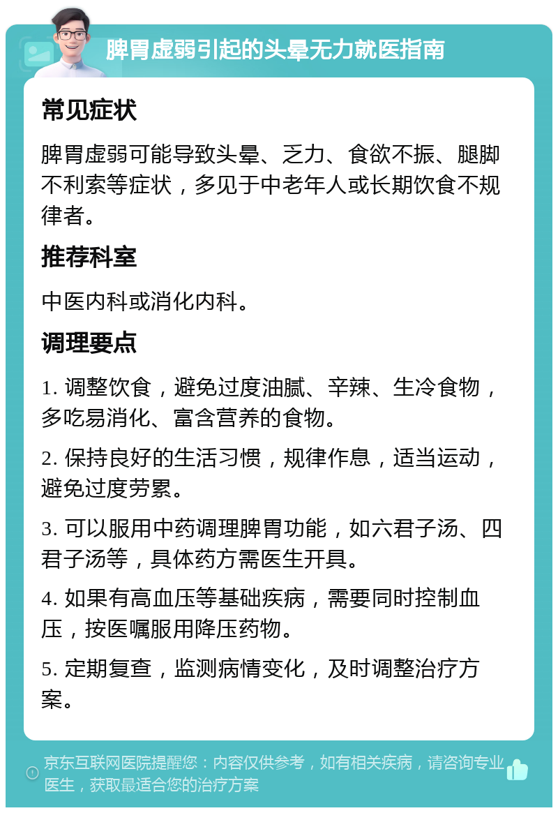 脾胃虚弱引起的头晕无力就医指南 常见症状 脾胃虚弱可能导致头晕、乏力、食欲不振、腿脚不利索等症状，多见于中老年人或长期饮食不规律者。 推荐科室 中医内科或消化内科。 调理要点 1. 调整饮食，避免过度油腻、辛辣、生冷食物，多吃易消化、富含营养的食物。 2. 保持良好的生活习惯，规律作息，适当运动，避免过度劳累。 3. 可以服用中药调理脾胃功能，如六君子汤、四君子汤等，具体药方需医生开具。 4. 如果有高血压等基础疾病，需要同时控制血压，按医嘱服用降压药物。 5. 定期复查，监测病情变化，及时调整治疗方案。