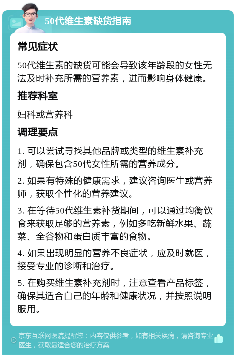 50代维生素缺货指南 常见症状 50代维生素的缺货可能会导致该年龄段的女性无法及时补充所需的营养素，进而影响身体健康。 推荐科室 妇科或营养科 调理要点 1. 可以尝试寻找其他品牌或类型的维生素补充剂，确保包含50代女性所需的营养成分。 2. 如果有特殊的健康需求，建议咨询医生或营养师，获取个性化的营养建议。 3. 在等待50代维生素补货期间，可以通过均衡饮食来获取足够的营养素，例如多吃新鲜水果、蔬菜、全谷物和蛋白质丰富的食物。 4. 如果出现明显的营养不良症状，应及时就医，接受专业的诊断和治疗。 5. 在购买维生素补充剂时，注意查看产品标签，确保其适合自己的年龄和健康状况，并按照说明服用。