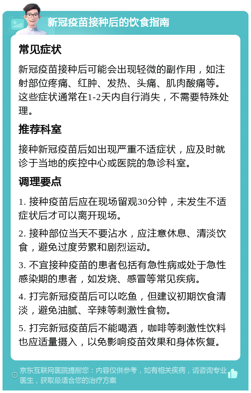 新冠疫苗接种后的饮食指南 常见症状 新冠疫苗接种后可能会出现轻微的副作用，如注射部位疼痛、红肿、发热、头痛、肌肉酸痛等。这些症状通常在1-2天内自行消失，不需要特殊处理。 推荐科室 接种新冠疫苗后如出现严重不适症状，应及时就诊于当地的疾控中心或医院的急诊科室。 调理要点 1. 接种疫苗后应在现场留观30分钟，未发生不适症状后才可以离开现场。 2. 接种部位当天不要沾水，应注意休息、清淡饮食，避免过度劳累和剧烈运动。 3. 不宜接种疫苗的患者包括有急性病或处于急性感染期的患者，如发烧、感冒等常见疾病。 4. 打完新冠疫苗后可以吃鱼，但建议初期饮食清淡，避免油腻、辛辣等刺激性食物。 5. 打完新冠疫苗后不能喝酒，咖啡等刺激性饮料也应适量摄入，以免影响疫苗效果和身体恢复。