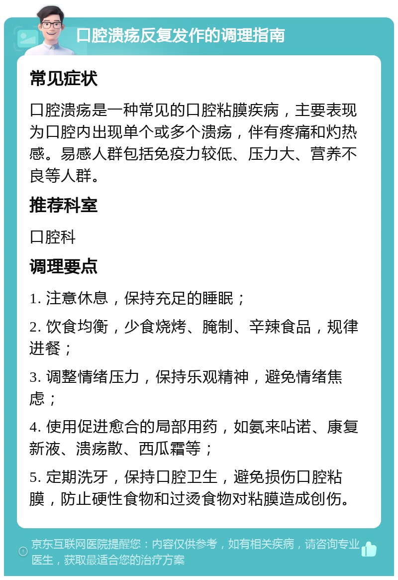 口腔溃疡反复发作的调理指南 常见症状 口腔溃疡是一种常见的口腔粘膜疾病，主要表现为口腔内出现单个或多个溃疡，伴有疼痛和灼热感。易感人群包括免疫力较低、压力大、营养不良等人群。 推荐科室 口腔科 调理要点 1. 注意休息，保持充足的睡眠； 2. 饮食均衡，少食烧烤、腌制、辛辣食品，规律进餐； 3. 调整情绪压力，保持乐观精神，避免情绪焦虑； 4. 使用促进愈合的局部用药，如氨来呫诺、康复新液、溃疡散、西瓜霜等； 5. 定期洗牙，保持口腔卫生，避免损伤口腔粘膜，防止硬性食物和过烫食物对粘膜造成创伤。