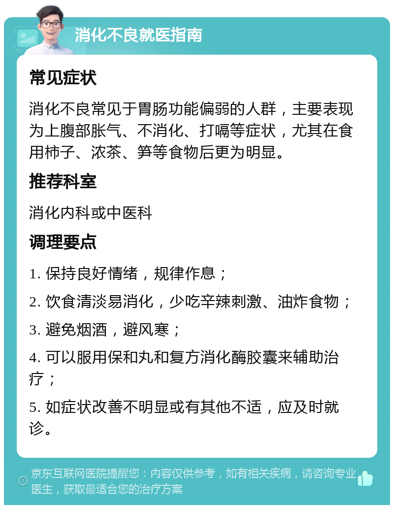 消化不良就医指南 常见症状 消化不良常见于胃肠功能偏弱的人群，主要表现为上腹部胀气、不消化、打嗝等症状，尤其在食用柿子、浓茶、笋等食物后更为明显。 推荐科室 消化内科或中医科 调理要点 1. 保持良好情绪，规律作息； 2. 饮食清淡易消化，少吃辛辣刺激、油炸食物； 3. 避免烟酒，避风寒； 4. 可以服用保和丸和复方消化酶胶囊来辅助治疗； 5. 如症状改善不明显或有其他不适，应及时就诊。