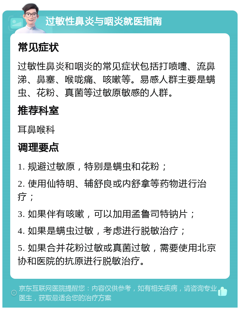 过敏性鼻炎与咽炎就医指南 常见症状 过敏性鼻炎和咽炎的常见症状包括打喷嚏、流鼻涕、鼻塞、喉咙痛、咳嗽等。易感人群主要是螨虫、花粉、真菌等过敏原敏感的人群。 推荐科室 耳鼻喉科 调理要点 1. 规避过敏原，特别是螨虫和花粉； 2. 使用仙特明、辅舒良或内舒拿等药物进行治疗； 3. 如果伴有咳嗽，可以加用孟鲁司特钠片； 4. 如果是螨虫过敏，考虑进行脱敏治疗； 5. 如果合并花粉过敏或真菌过敏，需要使用北京协和医院的抗原进行脱敏治疗。