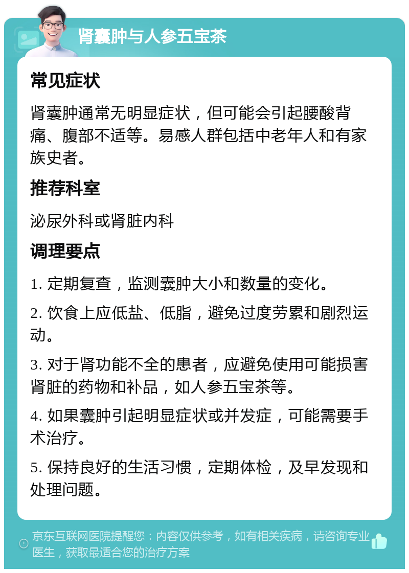 肾囊肿与人参五宝茶 常见症状 肾囊肿通常无明显症状，但可能会引起腰酸背痛、腹部不适等。易感人群包括中老年人和有家族史者。 推荐科室 泌尿外科或肾脏内科 调理要点 1. 定期复查，监测囊肿大小和数量的变化。 2. 饮食上应低盐、低脂，避免过度劳累和剧烈运动。 3. 对于肾功能不全的患者，应避免使用可能损害肾脏的药物和补品，如人参五宝茶等。 4. 如果囊肿引起明显症状或并发症，可能需要手术治疗。 5. 保持良好的生活习惯，定期体检，及早发现和处理问题。