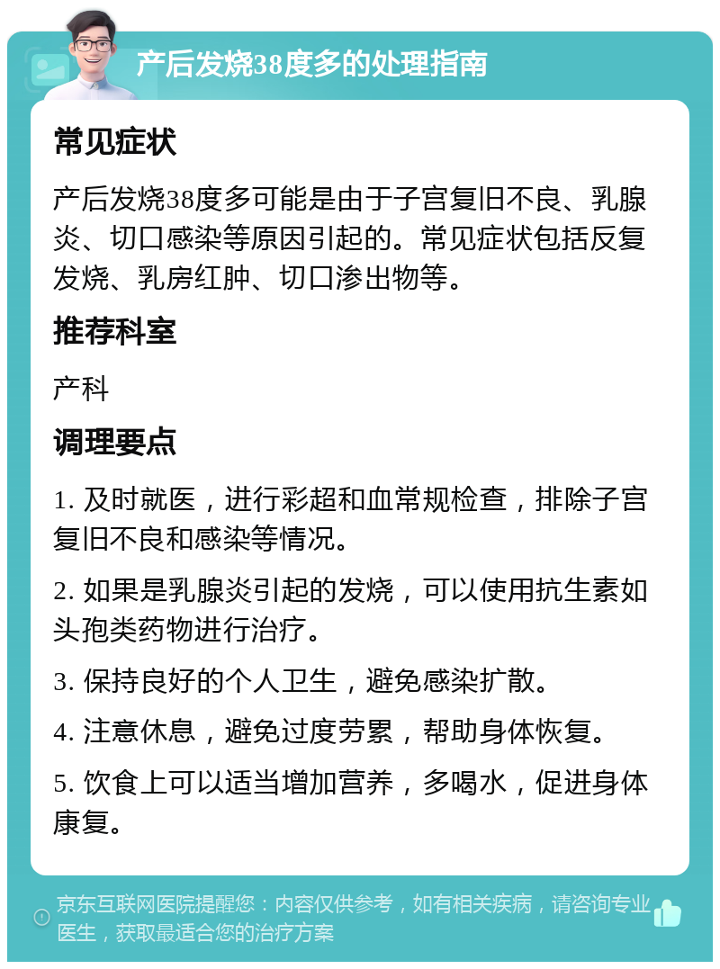 产后发烧38度多的处理指南 常见症状 产后发烧38度多可能是由于子宫复旧不良、乳腺炎、切口感染等原因引起的。常见症状包括反复发烧、乳房红肿、切口渗出物等。 推荐科室 产科 调理要点 1. 及时就医，进行彩超和血常规检查，排除子宫复旧不良和感染等情况。 2. 如果是乳腺炎引起的发烧，可以使用抗生素如头孢类药物进行治疗。 3. 保持良好的个人卫生，避免感染扩散。 4. 注意休息，避免过度劳累，帮助身体恢复。 5. 饮食上可以适当增加营养，多喝水，促进身体康复。