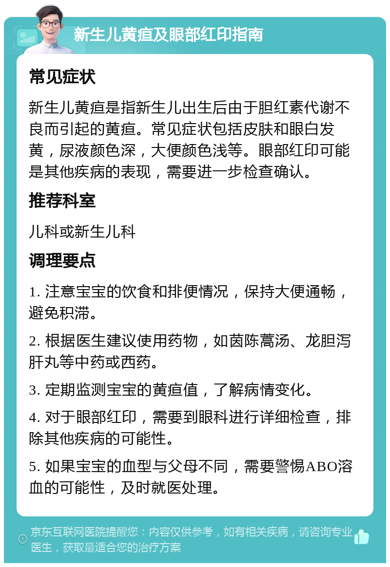 新生儿黄疸及眼部红印指南 常见症状 新生儿黄疸是指新生儿出生后由于胆红素代谢不良而引起的黄疸。常见症状包括皮肤和眼白发黄，尿液颜色深，大便颜色浅等。眼部红印可能是其他疾病的表现，需要进一步检查确认。 推荐科室 儿科或新生儿科 调理要点 1. 注意宝宝的饮食和排便情况，保持大便通畅，避免积滞。 2. 根据医生建议使用药物，如茵陈蒿汤、龙胆泻肝丸等中药或西药。 3. 定期监测宝宝的黄疸值，了解病情变化。 4. 对于眼部红印，需要到眼科进行详细检查，排除其他疾病的可能性。 5. 如果宝宝的血型与父母不同，需要警惕ABO溶血的可能性，及时就医处理。