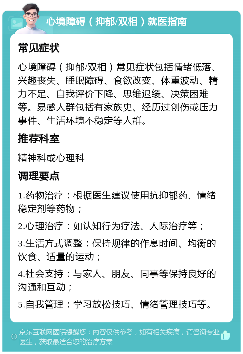 心境障碍（抑郁/双相）就医指南 常见症状 心境障碍（抑郁/双相）常见症状包括情绪低落、兴趣丧失、睡眠障碍、食欲改变、体重波动、精力不足、自我评价下降、思维迟缓、决策困难等。易感人群包括有家族史、经历过创伤或压力事件、生活环境不稳定等人群。 推荐科室 精神科或心理科 调理要点 1.药物治疗：根据医生建议使用抗抑郁药、情绪稳定剂等药物； 2.心理治疗：如认知行为疗法、人际治疗等； 3.生活方式调整：保持规律的作息时间、均衡的饮食、适量的运动； 4.社会支持：与家人、朋友、同事等保持良好的沟通和互动； 5.自我管理：学习放松技巧、情绪管理技巧等。