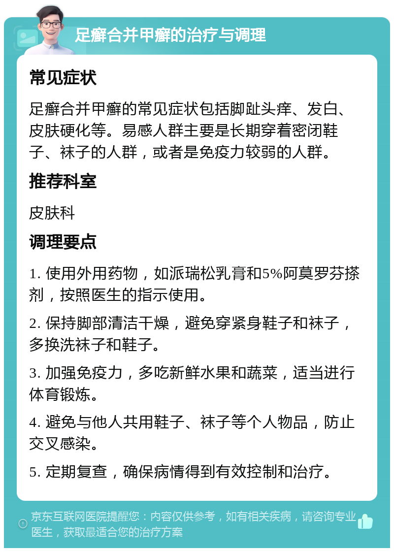 足癣合并甲癣的治疗与调理 常见症状 足癣合并甲癣的常见症状包括脚趾头痒、发白、皮肤硬化等。易感人群主要是长期穿着密闭鞋子、袜子的人群，或者是免疫力较弱的人群。 推荐科室 皮肤科 调理要点 1. 使用外用药物，如派瑞松乳膏和5%阿莫罗芬搽剂，按照医生的指示使用。 2. 保持脚部清洁干燥，避免穿紧身鞋子和袜子，多换洗袜子和鞋子。 3. 加强免疫力，多吃新鲜水果和蔬菜，适当进行体育锻炼。 4. 避免与他人共用鞋子、袜子等个人物品，防止交叉感染。 5. 定期复查，确保病情得到有效控制和治疗。