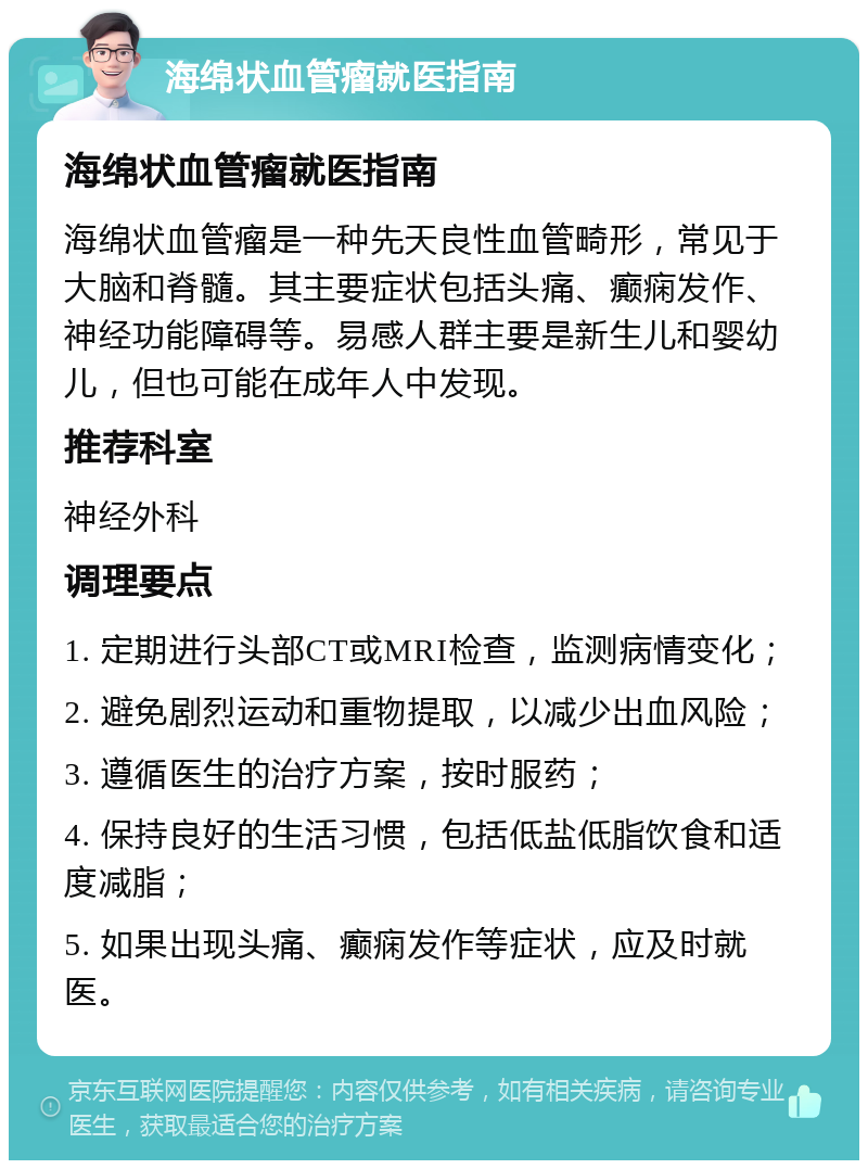 海绵状血管瘤就医指南 海绵状血管瘤就医指南 海绵状血管瘤是一种先天良性血管畸形，常见于大脑和脊髓。其主要症状包括头痛、癫痫发作、神经功能障碍等。易感人群主要是新生儿和婴幼儿，但也可能在成年人中发现。 推荐科室 神经外科 调理要点 1. 定期进行头部CT或MRI检查，监测病情变化； 2. 避免剧烈运动和重物提取，以减少出血风险； 3. 遵循医生的治疗方案，按时服药； 4. 保持良好的生活习惯，包括低盐低脂饮食和适度减脂； 5. 如果出现头痛、癫痫发作等症状，应及时就医。