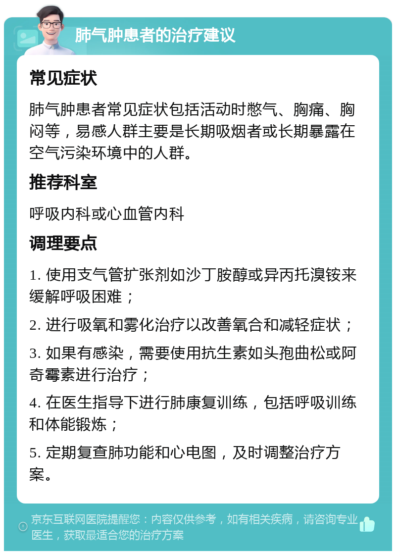 肺气肿患者的治疗建议 常见症状 肺气肿患者常见症状包括活动时憋气、胸痛、胸闷等，易感人群主要是长期吸烟者或长期暴露在空气污染环境中的人群。 推荐科室 呼吸内科或心血管内科 调理要点 1. 使用支气管扩张剂如沙丁胺醇或异丙托溴铵来缓解呼吸困难； 2. 进行吸氧和雾化治疗以改善氧合和减轻症状； 3. 如果有感染，需要使用抗生素如头孢曲松或阿奇霉素进行治疗； 4. 在医生指导下进行肺康复训练，包括呼吸训练和体能锻炼； 5. 定期复查肺功能和心电图，及时调整治疗方案。