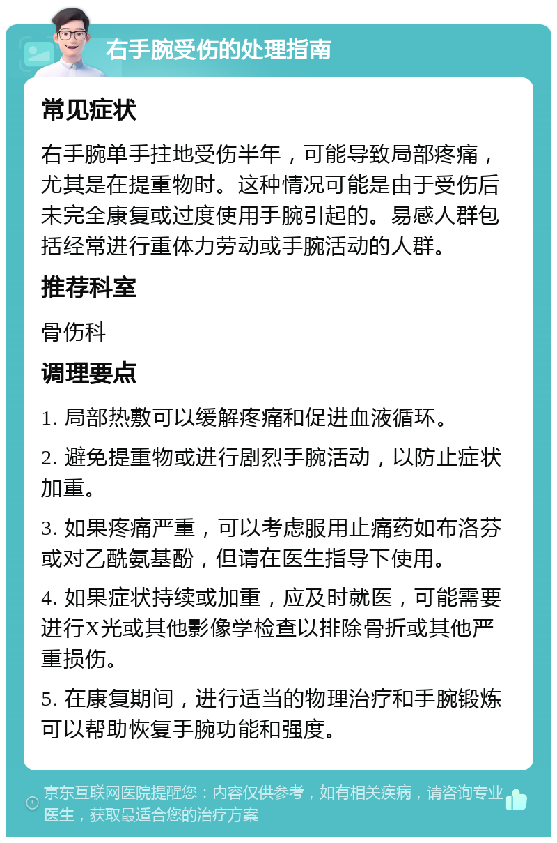 右手腕受伤的处理指南 常见症状 右手腕单手拄地受伤半年，可能导致局部疼痛，尤其是在提重物时。这种情况可能是由于受伤后未完全康复或过度使用手腕引起的。易感人群包括经常进行重体力劳动或手腕活动的人群。 推荐科室 骨伤科 调理要点 1. 局部热敷可以缓解疼痛和促进血液循环。 2. 避免提重物或进行剧烈手腕活动，以防止症状加重。 3. 如果疼痛严重，可以考虑服用止痛药如布洛芬或对乙酰氨基酚，但请在医生指导下使用。 4. 如果症状持续或加重，应及时就医，可能需要进行X光或其他影像学检查以排除骨折或其他严重损伤。 5. 在康复期间，进行适当的物理治疗和手腕锻炼可以帮助恢复手腕功能和强度。