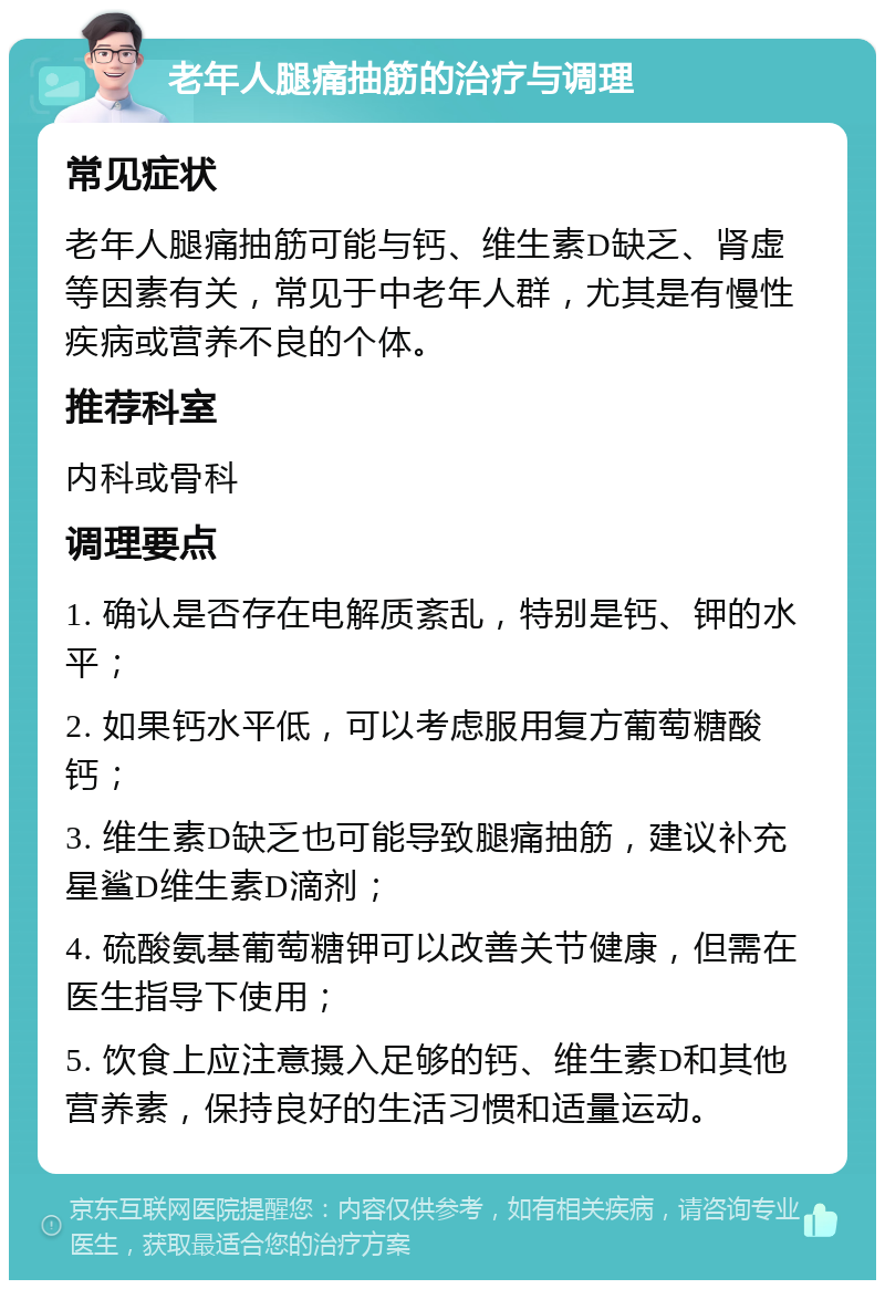 老年人腿痛抽筋的治疗与调理 常见症状 老年人腿痛抽筋可能与钙、维生素D缺乏、肾虚等因素有关，常见于中老年人群，尤其是有慢性疾病或营养不良的个体。 推荐科室 内科或骨科 调理要点 1. 确认是否存在电解质紊乱，特别是钙、钾的水平； 2. 如果钙水平低，可以考虑服用复方葡萄糖酸钙； 3. 维生素D缺乏也可能导致腿痛抽筋，建议补充星鲨D维生素D滴剂； 4. 硫酸氨基葡萄糖钾可以改善关节健康，但需在医生指导下使用； 5. 饮食上应注意摄入足够的钙、维生素D和其他营养素，保持良好的生活习惯和适量运动。