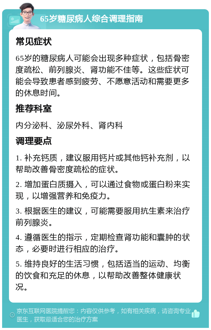 65岁糖尿病人综合调理指南 常见症状 65岁的糖尿病人可能会出现多种症状，包括骨密度疏松、前列腺炎、肾功能不佳等。这些症状可能会导致患者感到疲劳、不愿意活动和需要更多的休息时间。 推荐科室 内分泌科、泌尿外科、肾内科 调理要点 1. 补充钙质，建议服用钙片或其他钙补充剂，以帮助改善骨密度疏松的症状。 2. 增加蛋白质摄入，可以通过食物或蛋白粉来实现，以增强营养和免疫力。 3. 根据医生的建议，可能需要服用抗生素来治疗前列腺炎。 4. 遵循医生的指示，定期检查肾功能和囊肿的状态，必要时进行相应的治疗。 5. 维持良好的生活习惯，包括适当的运动、均衡的饮食和充足的休息，以帮助改善整体健康状况。