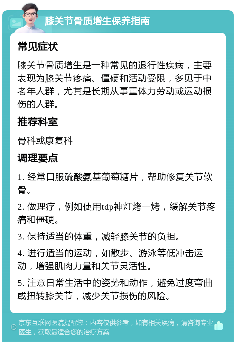 膝关节骨质增生保养指南 常见症状 膝关节骨质增生是一种常见的退行性疾病，主要表现为膝关节疼痛、僵硬和活动受限，多见于中老年人群，尤其是长期从事重体力劳动或运动损伤的人群。 推荐科室 骨科或康复科 调理要点 1. 经常口服硫酸氨基葡萄糖片，帮助修复关节软骨。 2. 做理疗，例如使用tdp神灯烤一烤，缓解关节疼痛和僵硬。 3. 保持适当的体重，减轻膝关节的负担。 4. 进行适当的运动，如散步、游泳等低冲击运动，增强肌肉力量和关节灵活性。 5. 注意日常生活中的姿势和动作，避免过度弯曲或扭转膝关节，减少关节损伤的风险。